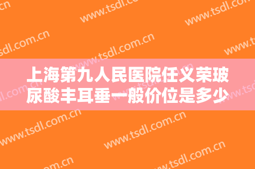 上海第九人民医院任义荣玻尿酸丰耳垂一般价位是多少钱?需要多久恢复?