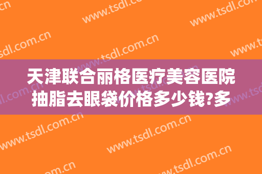 天津联合丽格医疗美容医院抽脂去眼袋价格多少钱?多长时间恢复?(天津联合丽格双眼皮价格)