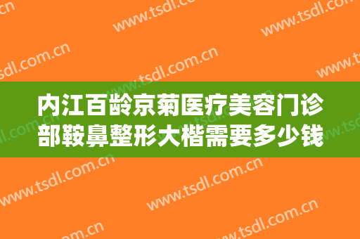 内江百龄京菊医疗美容门诊部鞍鼻整形大楷需要多少钱?好不好?(内江百龄京菊整形医院)