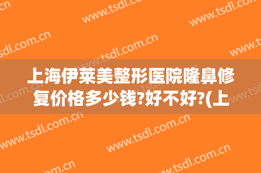 上海伊莱美整形医院隆鼻修复价格多少钱?好不好?(上海伊莱美整形口碑怎么样)