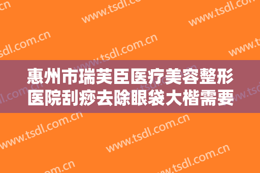 惠州市瑞芙臣医疗美容整形医院刮痧去除眼袋大楷需要多少钱?多长时间恢复?