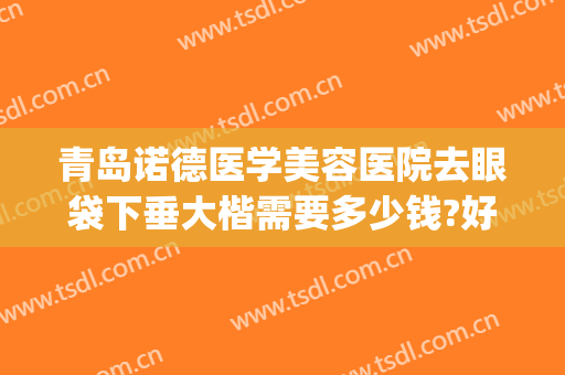 青岛诺德医学美容医院去眼袋下垂大楷需要多少钱?好不好?(青岛诺德美容医院双眼皮)