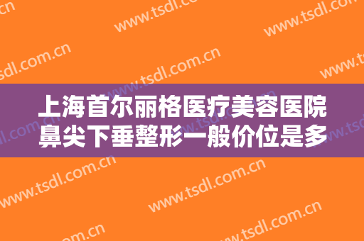 上海首尔丽格医疗美容医院鼻尖下垂整形一般价位是多少钱?需要多久恢复?