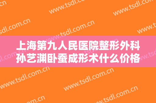 上海第九人民医院整形外科孙艺渊卧蚕成形术什么价格?靠谱吗?