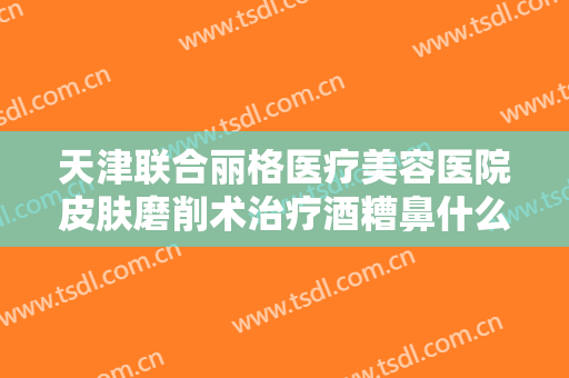 天津联合丽格医疗美容医院皮肤磨削术治疗酒糟鼻什么价格?靠谱吗?