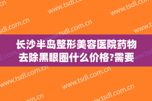长沙半岛整形美容医院药物去除黑眼圈什么价格?需要多久恢复?(美容院治疗黑眼圈价格多少)