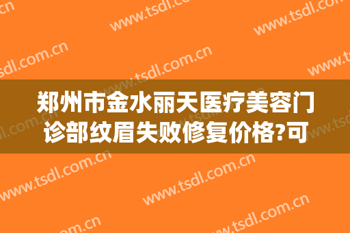 郑州市金水丽天医疗美容门诊部纹眉失败修复价格?可靠吗?(郑州丽享天元医疗美容医院)