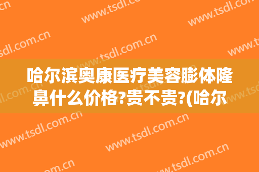 哈尔滨奥康医疗美容膨体隆鼻什么价格?贵不贵?(哈尔滨做鼻子膨体多少钱)