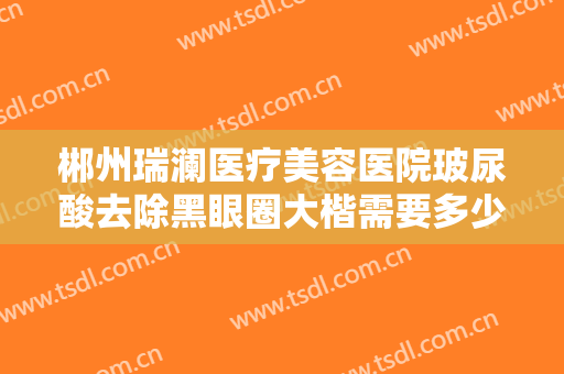 郴州瑞澜医疗美容医院玻尿酸去除黑眼圈大楷需要多少钱?需要多久恢复?