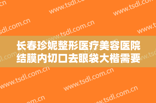 长春珍妮整形医疗美容医院结膜内切口去眼袋大楷需要多少钱?有哪些优势?