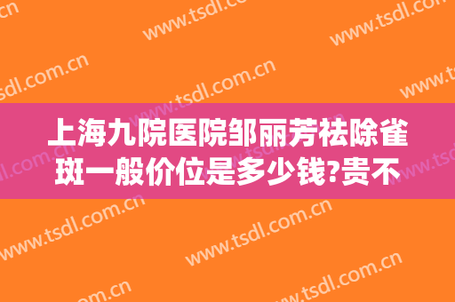 上海九院医院邹丽芳祛除雀斑一般价位是多少钱?贵不贵?(上海第九医院去除雀斑点好吗)