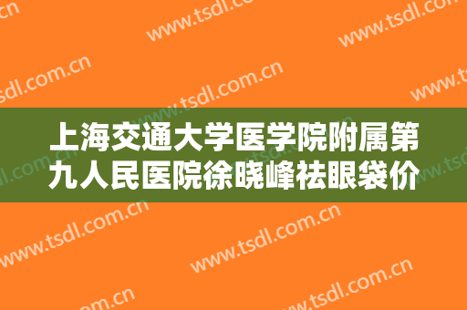 上海交通大学医学院附属第九人民医院徐晓峰祛眼袋价格表!有哪些优势?