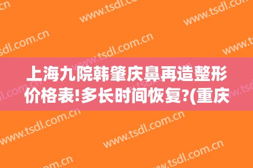 上海九院韩肇庆鼻再造整形价格表!多长时间恢复?(重庆做鼻修复最好医生)