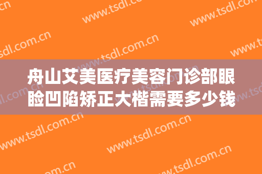 舟山艾美医疗美容门诊部眼睑凹陷矫正大楷需要多少钱?靠谱吗?(舟山艾美医疗整形医院好吗)
