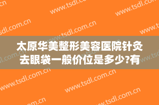 太原华美整形美容医院针灸去眼袋一般价位是多少?有哪些优势?(太原消除眼袋整形美容医院)