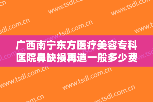 广西南宁东方医疗美容专科医院鼻缺损再造一般多少费用?效果怎么样?