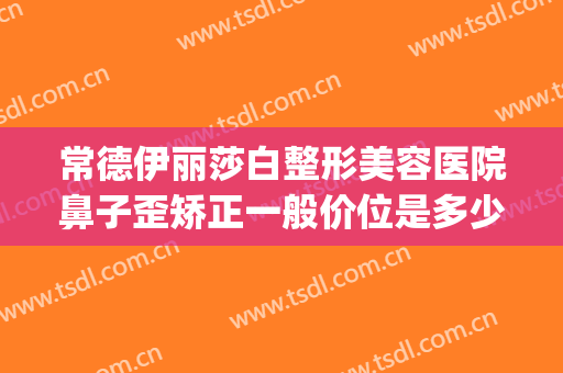 常德伊丽莎白整形美容医院鼻子歪矫正一般价位是多少?有哪些优势?(常德伊丽莎白美容整形医院招聘)