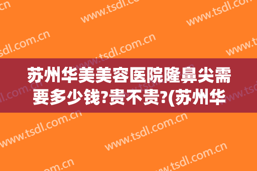 苏州华美美容医院隆鼻尖需要多少钱?贵不贵?(苏州华美整形美容医院正规吗)