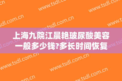 上海九院江晨艳玻尿酸美容一般多少钱?多长时间恢复?(上海九院玻尿酸价格)