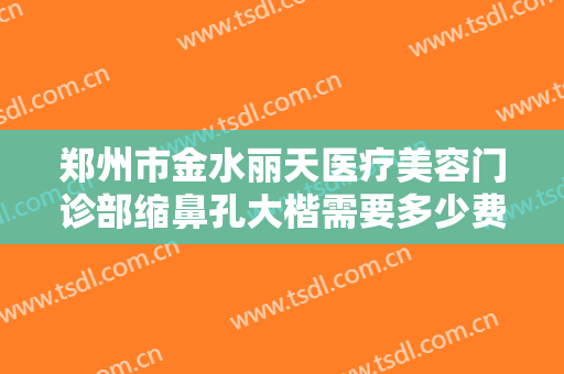 郑州市金水丽天医疗美容门诊部缩鼻孔大楷需要多少费用?需要多久恢复?