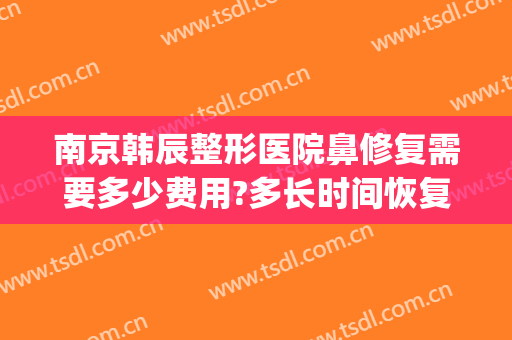 南京韩辰整形医院鼻修复需要多少费用?多长时间恢复?(整鼻子大概多少费用南京)