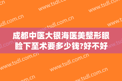成都中医大银海医美整形眼睑下至术要多少钱?好不好?(成都银海眼科医院怎么样做眼睛手术贵吗)