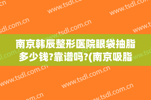 南京韩辰整形医院眼袋抽脂多少钱?靠谱吗?(南京吸脂去眼袋的价格)