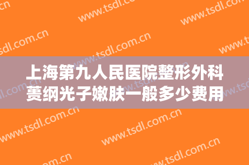 上海第九人民医院整形外科蒉纲光子嫩肤一般多少费用?好不好?(上海第九人民医院做光子嫩肤多少钱一次)
