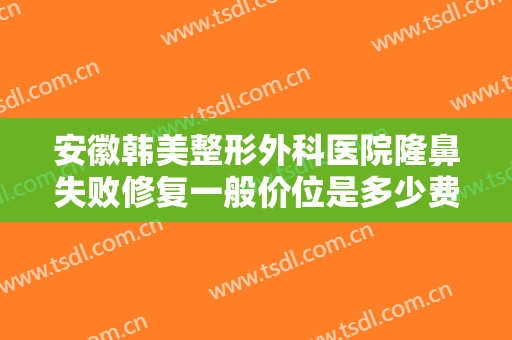 安徽韩美整形外科医院隆鼻失败修复一般价位是多少费用?有哪些优势?