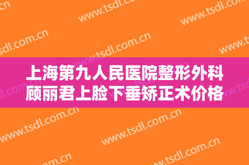 上海第九人民医院整形外科顾丽君上脸下垂矫正术价格?可靠吗?