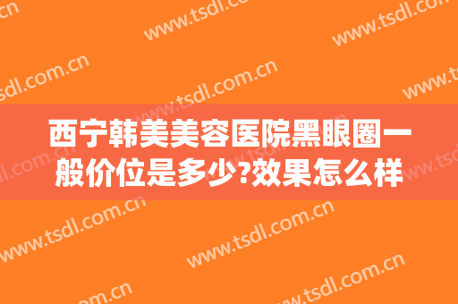 西宁韩美美容医院黑眼圈一般价位是多少?效果怎么样?(西宁韩美整形)