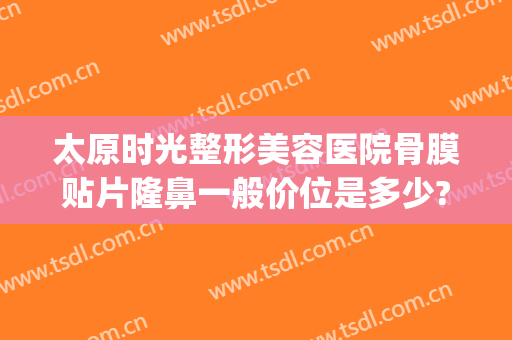 太原时光整形美容医院骨膜贴片隆鼻一般价位是多少?贵不贵?(骨膜贴片隆鼻多少钱)
