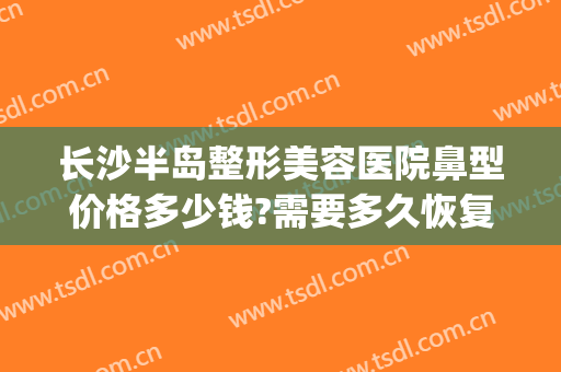 长沙半岛整形美容医院鼻型价格多少钱?需要多久恢复?(长沙半岛整形医院位置)