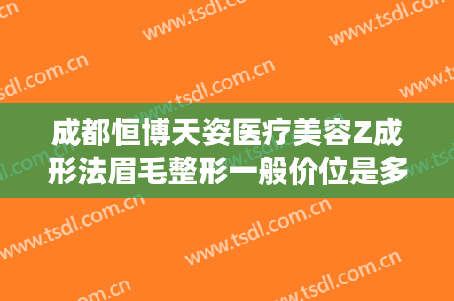 成都恒博天姿医疗美容Z成形法眉毛整形一般价位是多少钱?怎么样?(成都恒博天姿医院)