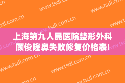 上海第九人民医院整形外科顾俊隆鼻失败修复价格表!有哪些优势?(上海第九人民医院鼻部整形专家)