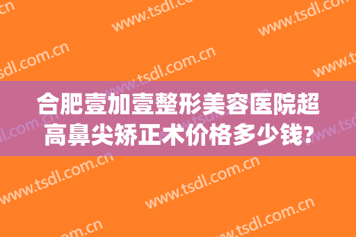 合肥壹加壹整形美容医院超高鼻尖矫正术价格多少钱?效果怎么样?(合肥1加1整形医院怎么样)