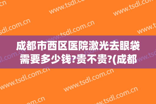 成都市西区医院激光去眼袋需要多少钱?贵不贵?(成都哪家美容院做眼袋手术多少钱)
