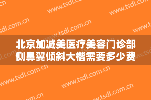 北京加减美医疗美容门诊部侧鼻翼倾斜大楷需要多少费用?效果怎么样?
