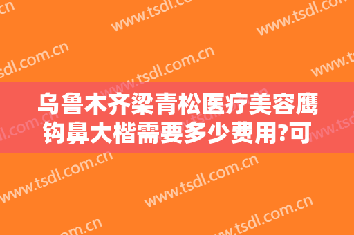 乌鲁木齐梁青松医疗美容鹰钩鼻大楷需要多少费用?可靠吗?