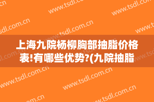 上海九院杨柳胸部抽脂价格表!有哪些优势?(九院抽脂价格是多少)