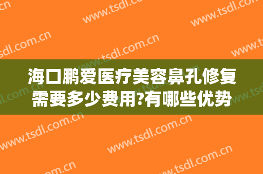 海口鹏爱医疗美容鼻孔修复需要多少费用?有哪些优势?(海口鹏爱医疗美容医院怎样)