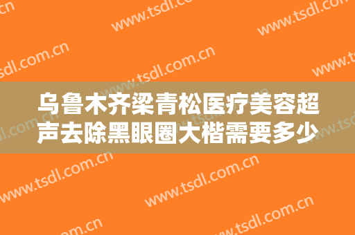 乌鲁木齐梁青松医疗美容超声去除黑眼圈大楷需要多少钱?效果怎么样?