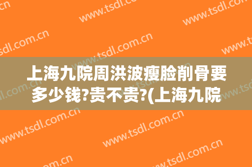 上海九院周洪波瘦脸削骨要多少钱?贵不贵?(上海九院 脸部削骨大概价格)