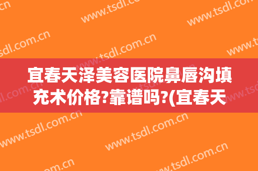宜春天泽美容医院鼻唇沟填充术价格?靠谱吗?(宜春天泽整形医院好吗)