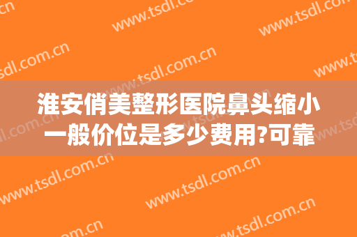 淮安俏美整形医院鼻头缩小一般价位是多少费用?可靠吗?(俏美整形医院淮安贴吧)