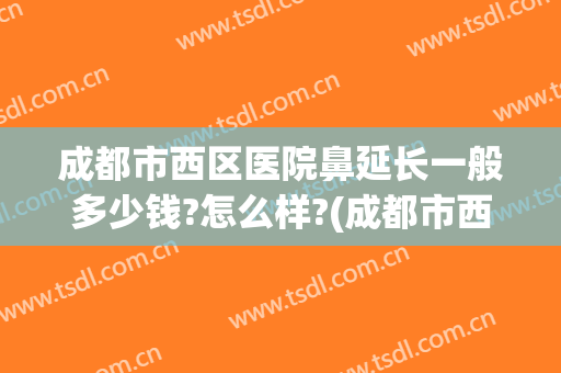 成都市西区医院鼻延长一般多少钱?怎么样?(成都市西区医院鼻延长一般多少钱?怎么样挂号)