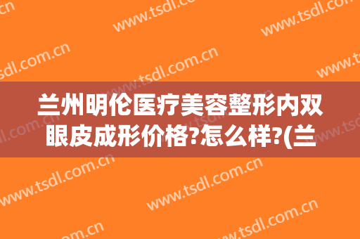 兰州明伦医疗美容整形内双眼皮成形价格?怎么样?(兰州明伦医疗美容诊所)