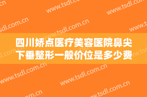 四川娇点医疗美容医院鼻尖下垂整形一般价位是多少费用?贵不贵?(四川娇点整容医院价格)