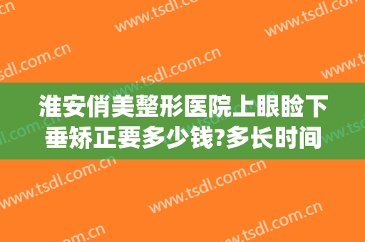 淮安俏美整形医院上眼睑下垂矫正要多少钱?多长时间恢复?(眼睑下垂矫正手术价格)