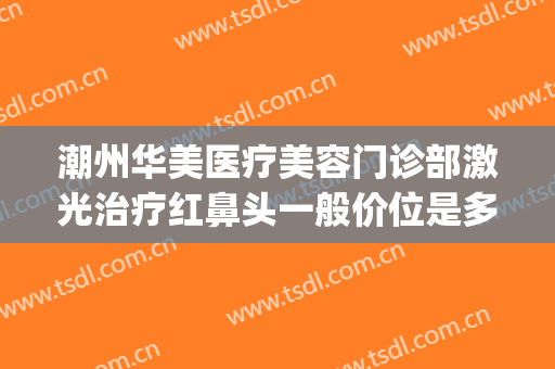 潮州华美医疗美容门诊部激光治疗红鼻头一般价位是多少?怎么样?(汕头华美医疗美容医院)